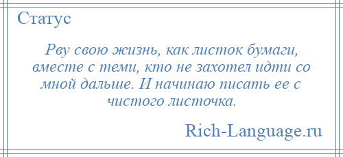 
    Рву свою жизнь, как листок бумаги, вместе с теми, кто не захотел идти со мной дальше. И начинаю писать ее с чистого листочка.