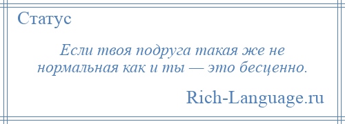 
    Если твоя подруга такая же не нормальная как и ты — это бесценно.