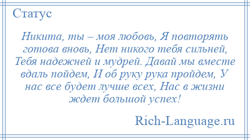 
    Никита, ты – моя любовь, Я повторять готова вновь, Нет никого тебя сильней, Тебя надежней и мудрей. Давай мы вместе вдаль пойдем, И об руку рука пройдем, У нас все будет лучше всех, Нас в жизни ждет большой успех!