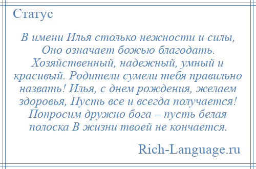 
    В имени Илья столько нежности и силы, Оно означает божью благодать. Хозяйственный, надежный, умный и красивый. Родители сумели тебя правильно назвать! Илья, с днем рождения, желаем здоровья, Пусть все и всегда получается! Попросим дружно бога – пусть белая полоска В жизни твоей не кончается.
