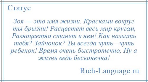 
    Зоя — это имя жизни. Красками вокруг ты брызни! Расцветет весь мир кругом, Разноцветно станет в нем! Как назвать тебя? Зайчонок? Ты всегда чуть—чуть ребенок! Время очень быстротечно, Ну а жизнь ведь бесконечна!