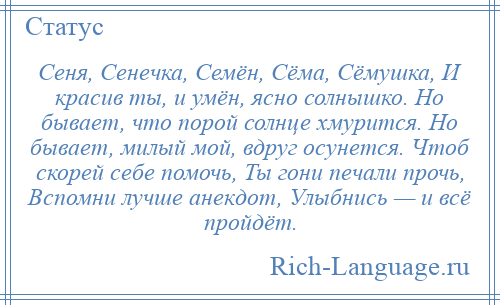 
    Сеня, Сенечка, Семён, Сёма, Сёмушка, И красив ты, и умён, ясно солнышко. Но бывает, что порой солнце хмурится. Но бывает, милый мой, вдруг осунется. Чтоб скорей себе помочь, Ты гони печали прочь, Вспомни лучше анекдот, Улыбнись — и всё пройдёт.