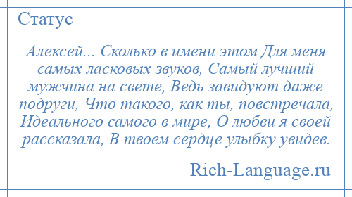 
    Алексей... Сколько в имени этом Для меня самых ласковых звуков, Самый лучший мужчина на свете, Ведь завидуют даже подруги, Что такого, как ты, повстречала, Идеального самого в мире, О любви я своей рассказала, В твоем сердце улыбку увидев.