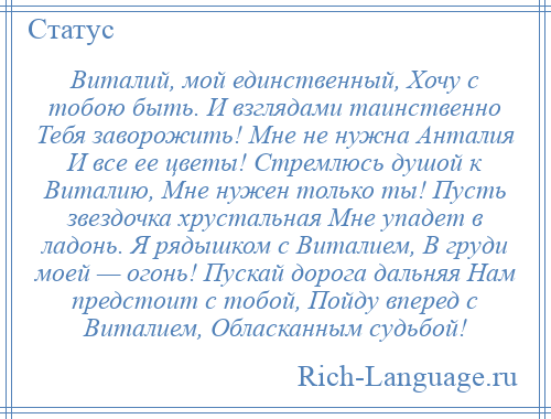 
    Виталий, мой единственный, Хочу с тобою быть. И взглядами таинственно Тебя заворожить! Мне не нужна Анталия И все ее цветы! Стремлюсь душой к Виталию, Мне нужен только ты! Пусть звездочка хрустальная Мне упадет в ладонь. Я рядышком с Виталием, В груди моей — огонь! Пускай дорога дальняя Нам предстоит с тобой, Пойду вперед с Виталием, Обласканным судьбой!