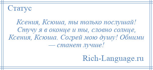 
    Ксения, Ксюша, ты только послушай! Стучу я в оконце и ты, словно солнце, Ксения, Ксюша. Согрей мою душу! Обними — станет лучше!