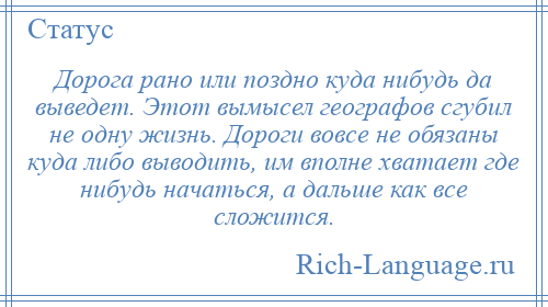 
    Дорога рано или поздно куда нибудь да выведет. Этот вымысел географов сгубил не одну жизнь. Дороги вовсе не обязаны куда либо выводить, им вполне хватает где нибудь начаться, а дальше как все сложится.