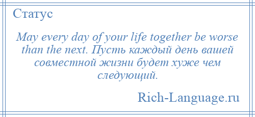 
    May every day of your life together be worse than the next. Пусть каждый день вашей совместной жизни будет хуже чем следующий.