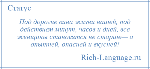
    Под дорогие вина жизни нашей, под действием минут, часов и дней, все женщины становятся не старше— а опытней, опасней и вкусней!