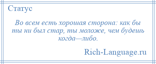 
    Во всем есть хорошая сторона: как бы ты ни был стар, ты моложе, чем будешь когда—либо.