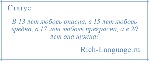 
    В 13 лет любовь опасна, в 15 лет любовь вредна, в 17 лет любовь прекрасна, а в 20 лет она нужна!