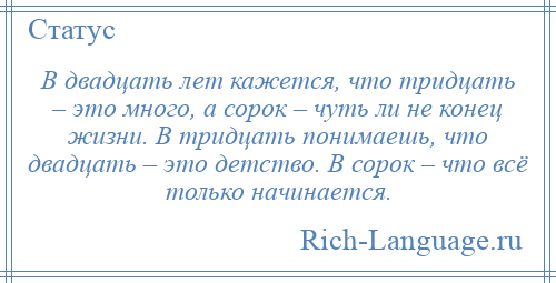 
    В двадцать лет кажется, что тридцать – это много, а сорок – чуть ли не конец жизни. В тридцать понимаешь, что двадцать – это детство. В сорок – что всё только начинается.