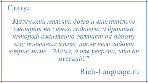 
    Маленький мальчик долго и внимательно смотрит на своего годовалого братика, который оживленно болтает на одному ему понятном языке, после чего задает вопрос маме: Мама, а ты уверена, что он русский? 