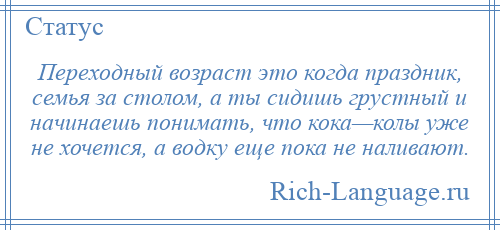 
    Переходный возраст это когда праздник, семья за столом, а ты сидишь грустный и начинаешь понимать, что кока—колы уже не хочется, а водку еще пока не наливают.