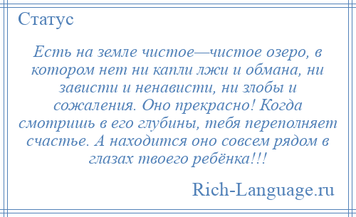 
    Есть на земле чистое—чистое озеро, в котором нет ни капли лжи и обмана, ни зависти и ненависти, ни злобы и сожаления. Оно прекрасно! Когда смотришь в его глубины, тебя переполняет счастье. А находится оно совсем рядом в глазах твоего ребёнка!!!