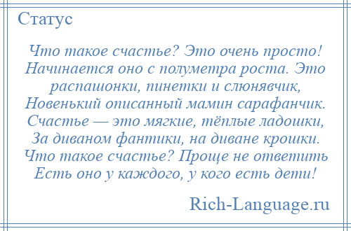 
    Что такое счастье? Это очень просто! Начинается оно с полуметра роста. Это распашонки, пинетки и слюнявчик, Новенький описанный мамин сарафанчик. Счастье — это мягкие, тёплые ладошки, За диваном фантики, на диване крошки. Что такое счастье? Проще не ответить Есть оно у каждого, у кого есть дети!