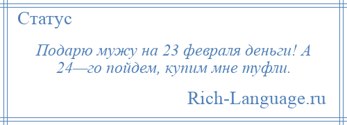 
    Подарю мужу на 23 февраля деньги! А 24—го пойдем, купим мне туфли.