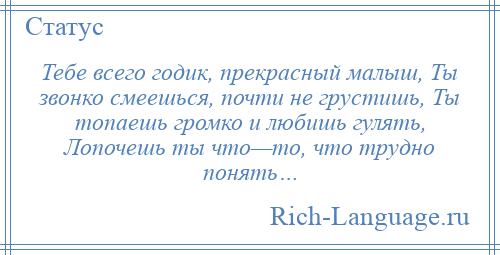 
    Тебе всего годик, прекрасный малыш, Ты звонко смеешься, почти не грустишь, Ты топаешь громко и любишь гулять, Лопочешь ты что—то, что трудно понять…