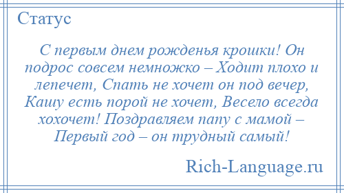 
    С первым днем рожденья крошки! Он подрос совсем немножко – Ходит плохо и лепечет, Спать не хочет он под вечер, Кашу есть порой не хочет, Весело всегда хохочет! Поздравляем папу с мамой – Первый год – он трудный самый!
