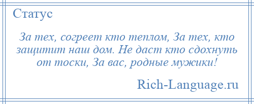 
    За тех, согреет кто теплом, За тех, кто защитит наш дом. Не даст кто сдохнуть от тоски, За вас, родные мужики!