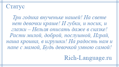 
    Три годика внученьке нашей! На свете нет девочки краше! И губки, и носик, и глазки – Нельзя описать даже в сказке! Расти милой, доброй, послушной, Играй, наша крошка, в игрушки! На радость нам и папе с мамой, Будь девочкой умною самой!