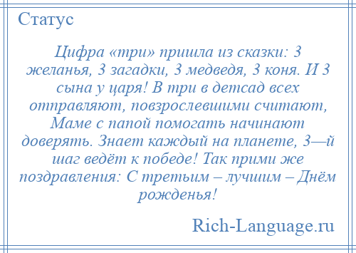 
    Цифра «три» пришла из сказки: 3 желанья, 3 загадки, 3 медведя, 3 коня. И 3 сына у царя! В три в детсад всех отправляют, повзрослевшими считают, Маме с папой помогать начинают доверять. Знает каждый на планете, 3—й шаг ведёт к победе! Так прими же поздравления: С третьим – лучшим – Днём рожденья!