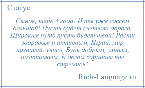 
    Сынок, тебе 4 года! И ты уже совсем большой! Пусть будет светлою дорога, Широким путь пусть будет твой! Расти здоровым и активным, Играй, мир познавай, учись, Будь добрым, умным, позитивным, К делам хорошим ты стремись!