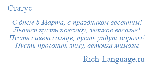 
    С днем 8 Марта, с праздником весенним! Льется пусть повсюду, звонкое веселье! Пусть сияет солнце, пусть уйдут морозы! Пусть прогонит зиму, веточка мимозы