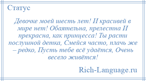 
    Девочке моей шесть лет! И красивей в мире нет! Обаятельна, прелестна И прекрасна, как принцесса! Ты расти послушной детка, Смейся часто, плачь же – редко, Пусть тебе всё удаётся, Очень весело живётся!