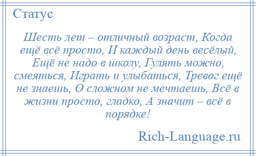 
    Шесть лет – отличный возраст, Когда ещё всё просто, И каждый день весёлый, Ещё не надо в школу, Гулять можно, смеяться, Играть и улыбаться, Тревог ещё не знаешь, О сложном не мечтаешь, Всё в жизни просто, гладко, А значит – всё в порядке!
