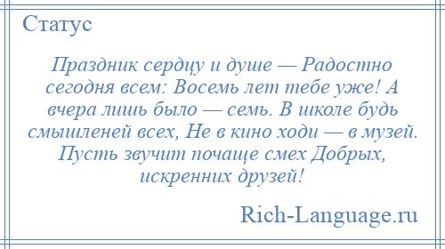 
    Праздник сердцу и душе — Радостно сегодня всем: Восемь лет тебе уже! А вчера лишь было — семь. В школе будь смышленей всех, Не в кино ходи — в музей. Пусть звучит почаще смех Добрых, искренних друзей!