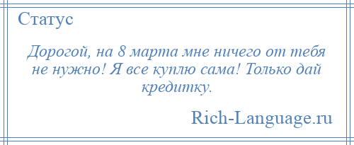 
    Дорогой, на 8 марта мне ничего от тебя не нужно! Я все куплю сама! Только дай кредитку.