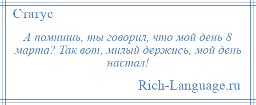 
    А помнишь, ты говорил, что мой день 8 марта? Так вот, милый держись, мой день настал!