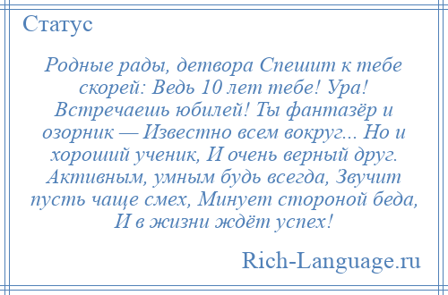
    Родные рады, детвора Спешит к тебе скорей: Ведь 10 лет тебе! Ура! Встречаешь юбилей! Ты фантазёр и озорник — Известно всем вокруг... Но и хороший ученик, И очень верный друг. Активным, умным будь всегда, Звучит пусть чаще смех, Минует стороной беда, И в жизни ждёт успех!