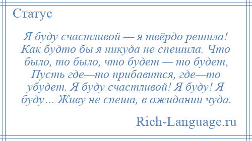 
    Я буду счастливой — я твёрдо решила! Как будто бы я никуда не спешила. Что было, то было, что будет — то будет, Пусть где—то прибавится, где—то убудет. Я буду счастливой! Я буду! Я буду… Живу не спеша, в ожидании чуда.