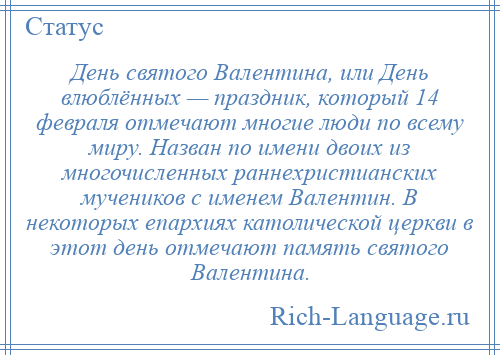 
    День святого Валентина, или День влюблённых — праздник, который 14 февраля отмечают многие люди по всему миру. Назван по имени двоих из многочисленных раннехристианских мучеников с именем Валентин. В некоторых епархиях католической церкви в этот день отмечают память святого Валентина.