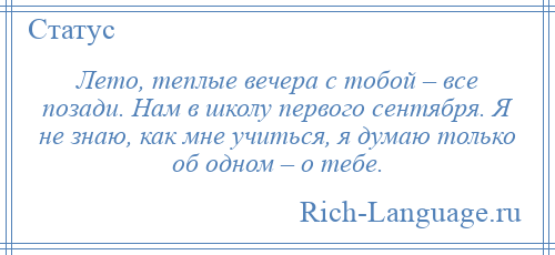 
    Лето, теплые вечера с тобой – все позади. Нам в школу первого сентября. Я не знаю, как мне учиться, я думаю только об одном – о тебе.