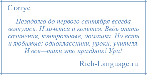 
    Незадолго до первого сентября всегда волнуюсь. И хочется и колется. Ведь опять сочинения, контрольные, домашка. Но есть и любимые: одноклассники, уроки, учителя. И все—таки это праздник! Ура!