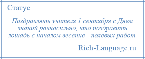 
    Поздравлять учителя 1 сентября с Днем знаний равносильно, что поздравить лошадь с началом весенне—полевых работ.