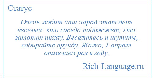 
    Очень любит наш народ этот день веселый: кто соседа подожжет, кто затопит школу. Веселитесь и шутите, собирайте ерунду. Жалко, 1 апреля отмечаем раз в году.