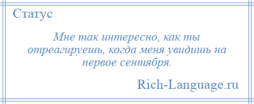 
    Мне так интересно, как ты отреагируешь, когда меня увидишь на первое сентября.