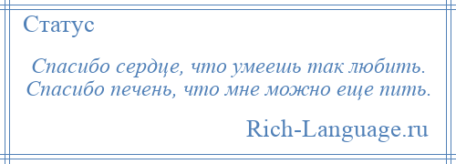 
    Спасибо сердце, что умеешь так любить. Спасибо печень, что мне можно еще пить.