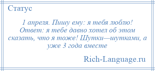 
    1 апреля. Пишу ему: я тебя люблю! Ответ: я тебе давно хотел об этом сказать, что я тоже! Шутки—шутками, а уже 3 года вместе