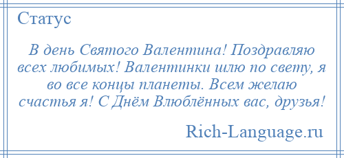 
    В день Святого Валентина! Поздравляю всех любимых! Валентинки шлю по свету, я во все концы планеты. Всем желаю счастья я! С Днём Влюблённых вас, друзья!