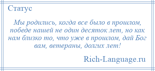 
    Мы родились, когда все было в прошлом, победе нашей не один десяток лет, но как нам близко то, что уже в прошлом, дай Бог вам, ветераны, долгих лет!