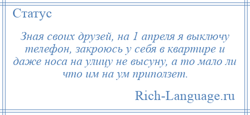 
    Зная своих друзей, на 1 апреля я выключу телефон, закроюсь у себя в квартире и даже носа на улицу не высуну, а то мало ли что им на ум приползет.