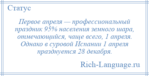 
    Первое апреля — профессиональный праздник 95% населения земного шара, отмечающийся, чаще всего, 1 апреля. Однако в суровой Испании 1 апреля празднуется 28 декабря.