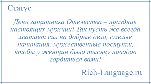 
    День защитника Отечества – праздник настоящих мужчин! Так пусть же всегда хватает сил на добрые дела, смелые начинания, мужественные поступки, чтобы у женщин было тысячу поводов гордиться вами!