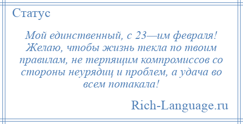 
    Мой единственный, с 23—им февраля! Желаю, чтобы жизнь текла по твоим правилам, не терпящим компромиссов со стороны неурядиц и проблем, а удача во всем потакала!