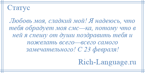 
    Любовь моя, сладкий мой! Я надеюсь, что тебя обрадует моя смс—ка, потому что в ней я спешу от души поздравить тебя и пожелать всего—всего самого замечательного! С 23 февраля!