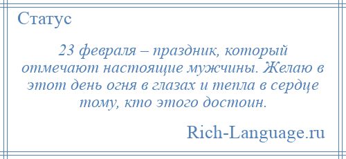 
    23 февраля – праздник, который отмечают настоящие мужчины. Желаю в этот день огня в глазах и тепла в сердце тому, кто этого достоин.